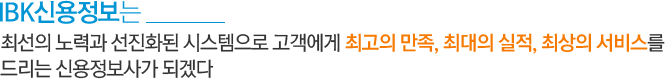고객에 대한 다짐은 최선의 노력과 선진화된 시스템으로 고객에게 최고의 만족, 최대의 실적, 최상의 서비스를 드리는 신용정보사가 되겠다는 IBK신용정보의 다짐입니다.